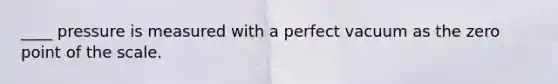 ____ pressure is measured with a perfect vacuum as the zero point of the scale.