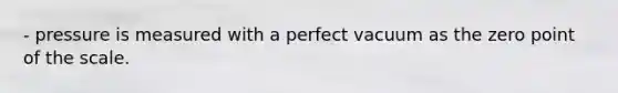 - pressure is measured with a perfect vacuum as the zero point of the scale.