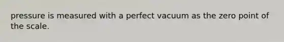 pressure is measured with a perfect vacuum as the zero point of the scale.