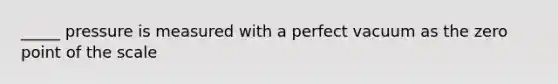 _____ pressure is measured with a perfect vacuum as the zero point of the scale