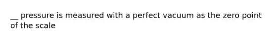 __ pressure is measured with a perfect vacuum as the zero point of the scale