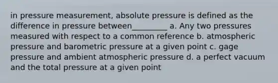 in pressure measurement, absolute pressure is defined as the difference in pressure between_________ a. Any two pressures measured with respect to a common reference b. atmospheric pressure and barometric pressure at a given point c. gage pressure and ambient atmospheric pressure d. a perfect vacuum and the total pressure at a given point