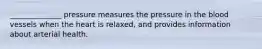 ______________ pressure measures the pressure in the blood vessels when the heart is relaxed, and provides information about arterial health.