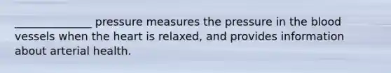 ______________ pressure measures the pressure in the blood vessels when the heart is relaxed, and provides information about arterial health.