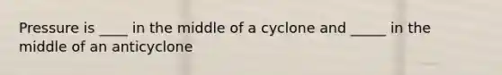 Pressure is ____ in the middle of a cyclone and _____ in the middle of an anticyclone