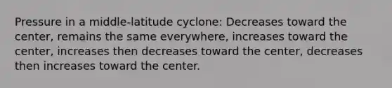 Pressure in a middle-latitude cyclone: Decreases toward the center, remains the same everywhere, increases toward the center, increases then decreases toward the center, decreases then increases toward the center.