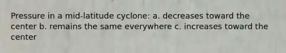 Pressure in a mid-latitude cyclone: a. decreases toward the center b. remains the same everywhere c. increases toward the center