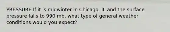 PRESSURE If it is midwinter in Chicago, IL and the surface pressure falls to 990 mb, what type of general weather conditions would you expect?