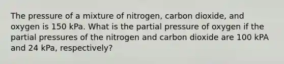 The pressure of a mixture of nitrogen, carbon dioxide, and oxygen is 150 kPa. What is the partial pressure of oxygen if the partial pressures of the nitrogen and carbon dioxide are 100 kPA and 24 kPa, respectively?