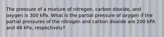 The pressure of a mixture of nitrogen, carbon dioxide, and oxygen is 300 kPa. What is the partial pressure of oxygen if the partial pressures of the nitrogen and carbon dioxide are 200 kPA and 48 kPa, respectively?