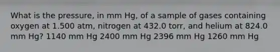 What is the pressure, in mm Hg, of a sample of gases containing oxygen at 1.500 atm, nitrogen at 432.0 torr, and helium at 824.0 mm Hg? 1140 mm Hg 2400 mm Hg 2396 mm Hg 1260 mm Hg