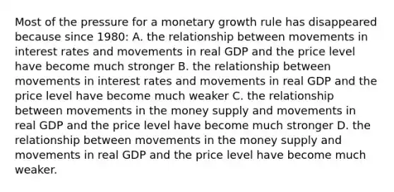 Most of the pressure for a monetary growth rule has disappeared because since 1980: A. the relationship between movements in interest rates and movements in real GDP and the price level have become much stronger B. the relationship between movements in interest rates and movements in real GDP and the price level have become much weaker C. the relationship between movements in the money supply and movements in real GDP and the price level have become much stronger D. the relationship between movements in the money supply and movements in real GDP and the price level have become much weaker.