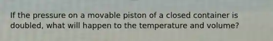 If the pressure on a movable piston of a closed container is doubled, what will happen to the temperature and volume?