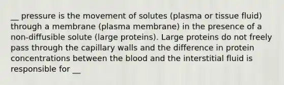 __ pressure is the movement of solutes (plasma or tissue fluid) through a membrane (plasma membrane) in the presence of a non-diffusible solute (large proteins). Large proteins do not freely pass through the capillary walls and the difference in protein concentrations between the blood and the interstitial fluid is responsible for __