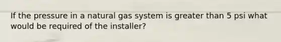 If the pressure in a natural gas system is greater than 5 psi what would be required of the installer?