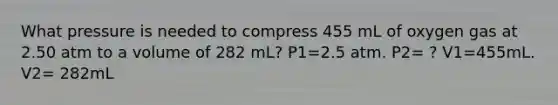 What pressure is needed to compress 455 mL of oxygen gas at 2.50 atm to a volume of 282 mL? P1=2.5 atm. P2= ? V1=455mL. V2= 282mL