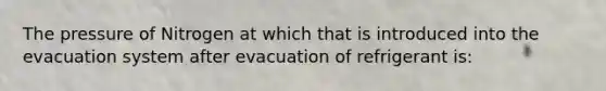 The pressure of Nitrogen at which that is introduced into the evacuation system after evacuation of refrigerant is: