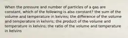 When the pressure and number of particles of a gas are constant, which of the following is also constant? the sum of the volume and temperature in kelvins; the difference of the volume and temperature in kelvins; the product of the volume and temperature in kelvins; the ratio of the volume and temperature in kelvins