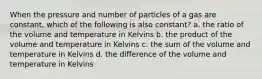 When the pressure and number of particles of a gas are constant, which of the following is also constant? a. the ratio of the volume and temperature in Kelvins b. the product of the volume and temperature in Kelvins c. the sum of the volume and temperature in Kelvins d. the difference of the volume and temperature in Kelvins