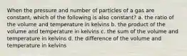 When the pressure and number of particles of a gas are constant, which of the following is also constant? a. the ratio of the volume and temperature in kelvins b. the product of the volume and temperature in kelvins c. the sum of the volume and temperature in kelvins d. the difference of the volume and temperature in kelvins