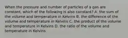 When the pressure and number of particles of a gas are constant, which of the following is also constant? A. the sum of the volume and temperature in Kelvins B. the difference of the volume and temperature in Kelvins C. the product of the volume and temperature in Kelvins D. the ratio of the volume and temperature in Kelvins