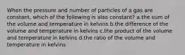 When the pressure and number of particles of a gas are constant, which of the following is also constant? a.the sum of the volume and temperature in kelvins b.the difference of the volume and temperature in kelvins c.the product of the volume and temperature in kelvins d.the ratio of the volume and temperature in kelvins