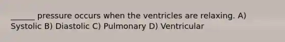 ______ pressure occurs when the ventricles are relaxing. A) Systolic B) Diastolic C) Pulmonary D) Ventricular