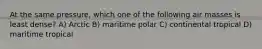 At the same pressure, which one of the following air masses is least dense? A) Arctic B) maritime polar C) continental tropical D) maritime tropical