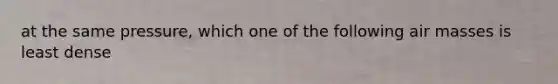 at the same pressure, which one of the following air masses is least dense