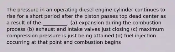 The pressure in an operating diesel engine cylinder continues to rise for a short period after the piston passes top dead center as a result of the __________. (a) expansion during the combustion process (b) exhaust and intake valves just closing (c) maximum compression pressure is just being attained (d) fuel injection occurring at that point and combustion begins