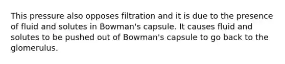 This pressure also opposes filtration and it is due to the presence of fluid and solutes in Bowman's capsule. It causes fluid and solutes to be pushed out of Bowman's capsule to go back to the glomerulus.