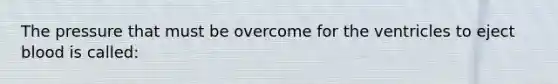 The pressure that must be overcome for the ventricles to eject blood is called: