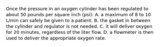 Once the pressure in an oxygen cylinder has been regulated to about 50 pounds per square inch (psi): A. a maximum of 8 to 10 L/min can safely be given to a patient. B. the gasket in between the cylinder and regulator is not needed. C. it will deliver oxygen for 20 minutes, regardless of the liter flow. D. a flowmeter is then used to deliver the appropriate oxygen rate.