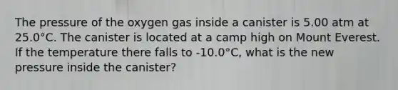 The pressure of the oxygen gas inside a canister is 5.00 atm at 25.0°C. The canister is located at a camp high on Mount Everest. If the temperature there falls to -10.0°C, what is the new pressure inside the canister?