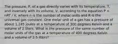 The pressure, P, of a gas directly varies with its temperature, T, and inversely with its volume, V, according to the equation P = nRT / V, where n is the number of molar units and R is the universal gas constant. One molar unit of a gas has a pressure of about 1,245 joules at a temperature of 300 degrees Kelvin and a volume of 2 liters. What is the pressure of the same number of molar units of the gas at a temperature of 400 degrees Kelvin and a volume of 2.5 liters?