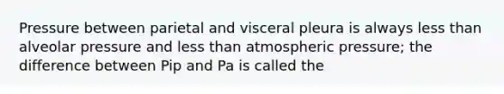 Pressure between parietal and visceral pleura is always less than alveolar pressure and less than atmospheric pressure; the difference between Pip and Pa is called the