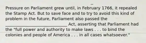 Pressure on Parliament grew until, in February 1766, it repealed the Stamp Act. But to save face and to try to avoid this kind of problem in the future, Parliament also passed the ______________________________ Act, asserting that Parliament had the "full power and authority to make laws . . . to bind the colonies and people of America . . . in all cases whatsoever."