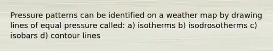 Pressure patterns can be identified on a weather map by drawing lines of equal pressure called: a) isotherms b) isodrosotherms c) isobars d) contour lines