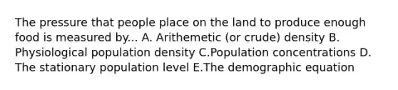 The pressure that people place on the land to produce enough food is measured by... A. Arithemetic (or crude) density B. Physiological population density C.Population concentrations D. The stationary population level E.The demographic equation