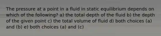 The pressure at a point in a fluid in static equilibrium depends on which of the following? a) the total depth of the fluid b) the depth of the given point c) the total volume of fluid d) both choices (a) and (b) e) both choices (a) and (c)