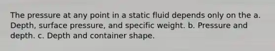 The pressure at any point in a static fluid depends only on the a. Depth, surface pressure, and specific weight. b. Pressure and depth. c. Depth and container shape.