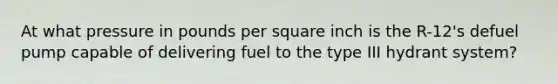 At what pressure in pounds per square inch is the R-12's defuel pump capable of delivering fuel to the type III hydrant system?