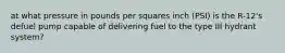 at what pressure in pounds per squares inch (PSI) is the R-12's defuel pump capable of delivering fuel to the type III hydrant system?