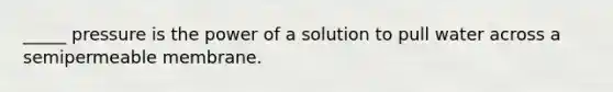 _____ pressure is the power of a solution to pull water across a semipermeable membrane.