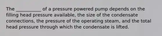 The ___________ of a pressure powered pump depends on the filling head pressure available, the size of the condensate connections, the pressure of the operating steam, and the total head pressure through which the condensate is lifted.