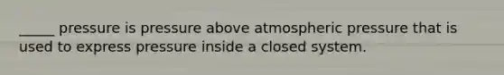 _____ pressure is pressure above atmospheric pressure that is used to express pressure inside a closed system.