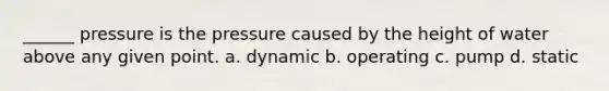 ______ pressure is the pressure caused by the height of water above any given point. a. dynamic b. operating c. pump d. static