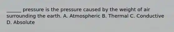 ______ pressure is the pressure caused by the weight of air surrounding the earth. A. Atmospheric B. Thermal C. Conductive D. Absolute