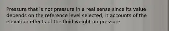 Pressure that is not pressure in a real sense since its value depends on the reference level selected; it accounts of the elevation effects of the fluid weight on pressure