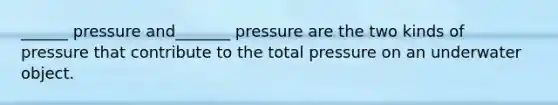 ______ pressure and_______ pressure are the two kinds of pressure that contribute to the total pressure on an underwater object.